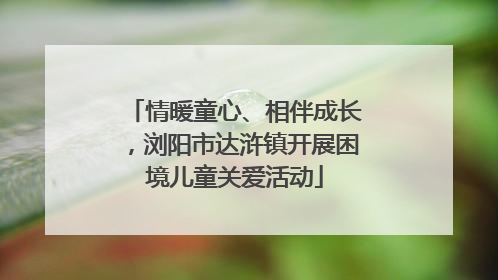 情暖童心、相伴成长，浏阳市达浒镇开展困境儿童关爱活动