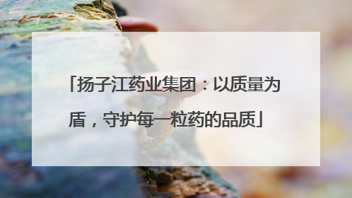 扬子江药业集团：以质量为盾，守护每一粒药的品质