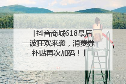 抖音商城618最后一波狂欢来袭，消费券补贴再次加码！