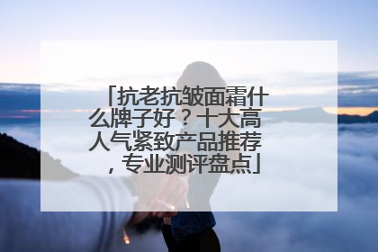 抗老抗皱面霜什么牌子好？十大高人气紧致产品推荐，专业测评盘点