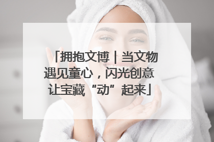 拥抱文博｜当文物遇见童心，闪光创意让宝藏“动”起来