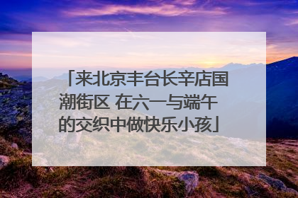 来北京丰台长辛店国潮街区 在六一与端午的交织中做快乐小孩