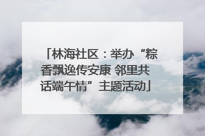 林海社区：举办“粽香飘逸传安康 邻里共话端午情”主题活动