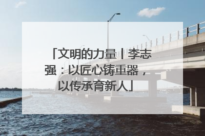 文明的力量丨李志强：以匠心铸重器，以传承育新人