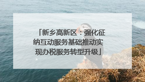 新乡高新区：强化征纳互动服务基础推动实现办税服务转型升级