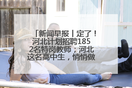 新闻早报丨定了！河北计划招聘1852名特岗教师；河北这名高中生，悄悄做了件超酷的事>>