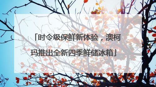 时令级保鲜新体验，澳柯玛推出全新四季鲜储冰箱