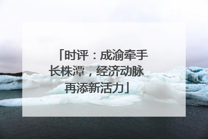 时评：成渝牵手长株潭，经济动脉再添新活力