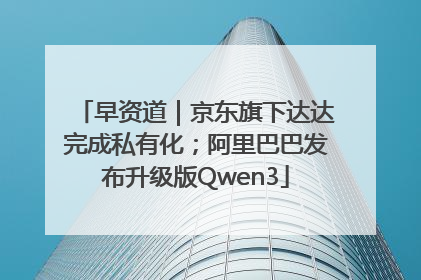 早资道｜京东旗下达达完成私有化；阿里巴巴发布升级版Qwen3