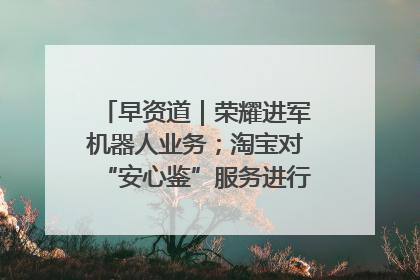 早资道｜荣耀进军机器人业务；淘宝对“安心鉴”服务进行逐步下线调整