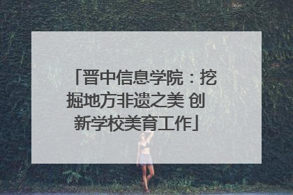 晋中信息学院：挖掘地方非遗之美 创新学校美育工作