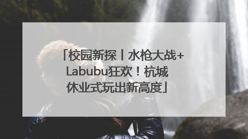 校园新探丨水枪大战+Labubu狂欢！杭城休业式玩出新高度