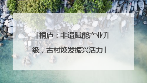 桐庐：非遗赋能产业升级，古村焕发振兴活力