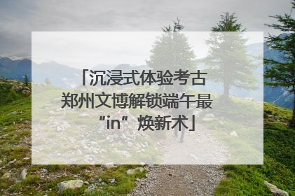沉浸式体验考古 郑州文博解锁端午最“in”焕新术