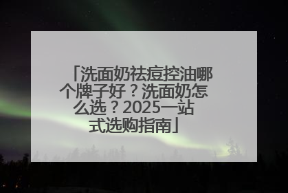 洗面奶祛痘控油哪个牌子好？洗面奶怎么选？2025一站式选购指南