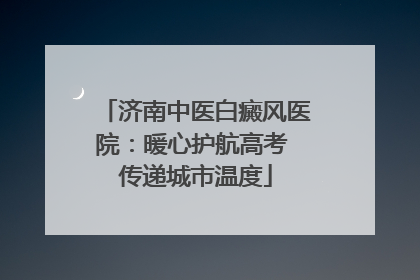 济南中医白癜风医院：暖心护航高考 传递城市温度