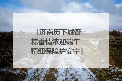 济南历下城管：粽香情浓迎端午 精细保障护安宁