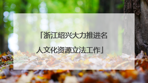 浙江绍兴大力推进名人文化资源立法工作