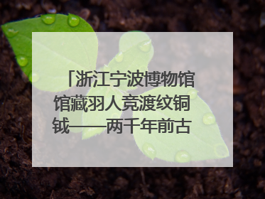 浙江宁波博物馆馆藏羽人竞渡纹铜钺——两千年前古人如何竞渡