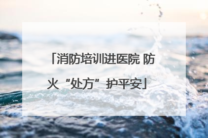 消防培训进医院 防火“处方”护平安