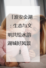 淮安金湖：生态与文明共绘水韵湖城好风景