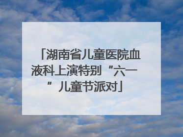 湖南省儿童医院血液科上演特别“六一”儿童节派对