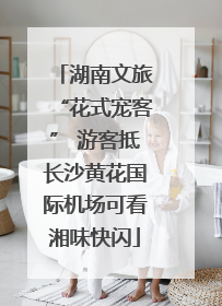 湖南文旅“花式宠客” 游客抵长沙黄花国际机场可看湘味快闪