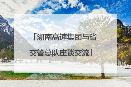 湖南高速集团与省交管总队座谈交流