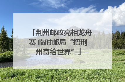 荆州邮政亮相龙舟赛 临时邮局“把荆州寄给世界”