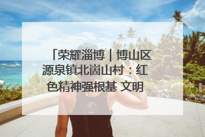 荣耀淄博｜博山区源泉镇北崮山村：红色精神强根基 文明新风润山乡