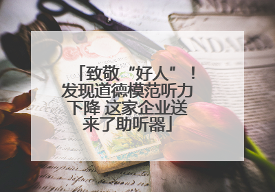 致敬“好人”！发现道德模范听力下降 这家企业送来了助听器