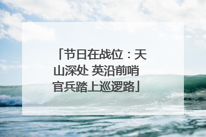 节日在战位：天山深处 英沿前哨官兵踏上巡逻路