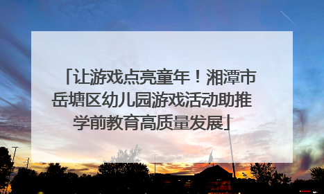 让游戏点亮童年！湘潭市岳塘区幼儿园游戏活动助推学前教育高质量发展