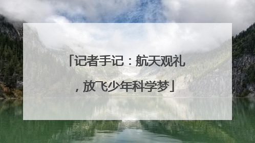 记者手记：航天观礼，放飞少年科学梦