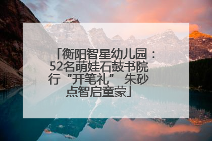 衡阳智星幼儿园：52名萌娃石鼓书院行“开笔礼” 朱砂点智启童蒙