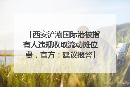 西安浐灞国际港被指有人违规收取流动摊位费，官方：建议报警