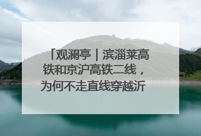观澜亭｜滨淄莱高铁和京沪高铁二线，为何不走直线穿越沂蒙山腹地？