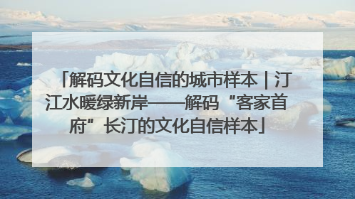 解码文化自信的城市样本｜汀江水暖绿新岸——解码“客家首府”长汀的文化自信样本