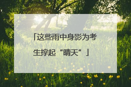 这些雨中身影为考生撑起“晴天”