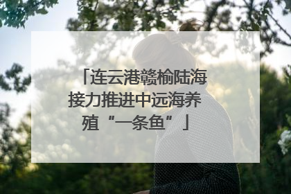 连云港赣榆陆海接力推进中远海养殖“一条鱼”
