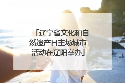 辽宁省文化和自然遗产日主场城市活动在辽阳举办
