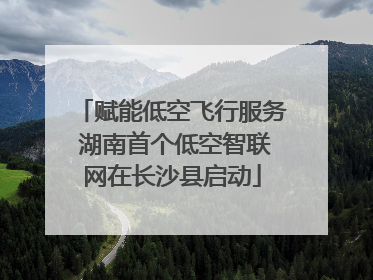 赋能低空飞行服务 湖南首个低空智联网在长沙县启动