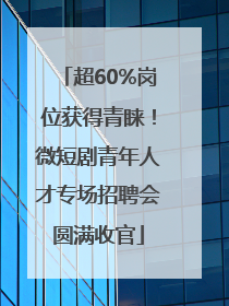 超60%岗位获得青睐！微短剧青年人才专场招聘会圆满收官