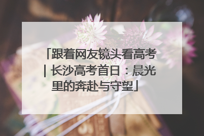 跟着网友镜头看高考｜长沙高考首日：晨光里的奔赴与守望