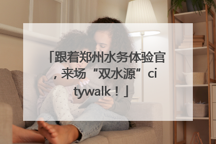 跟着郑州水务体验官，来场“双水源”citywalk！