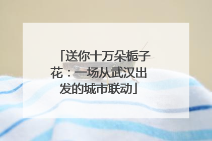 送你十万朵栀子花：一场从武汉出发的城市联动