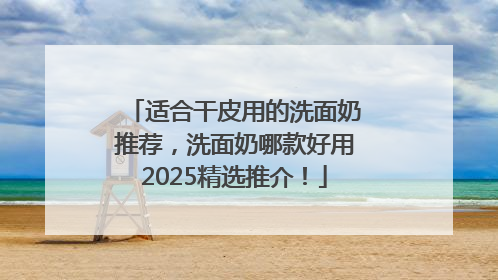 适合干皮用的洗面奶推荐，洗面奶哪款好用2025精选推介！