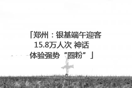 郑州：银基端午迎客15.8万人次 神话体验强势“圈粉”