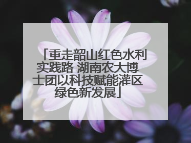 重走韶山红色水利实践路 湖南农大博士团以科技赋能灌区绿色新发展
