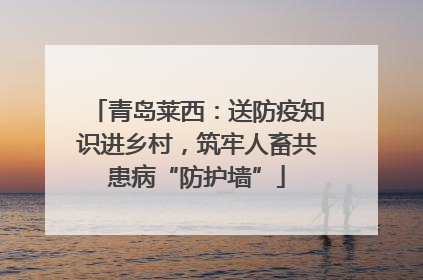 青岛莱西：送防疫知识进乡村，筑牢人畜共患病“防护墙”